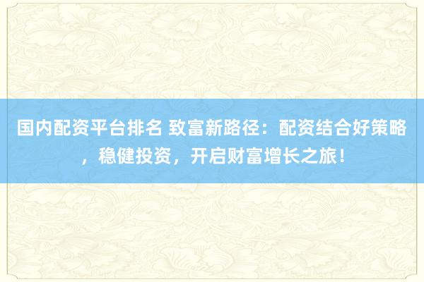 国内配资平台排名 致富新路径：配资结合好策略，稳健投资，开启财富增长之旅！