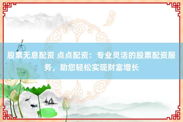 股票无息配资 点点配资：专业灵活的股票配资服务，助您轻松实现财富增长