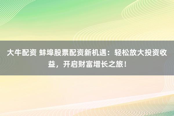 大牛配资 蚌埠股票配资新机遇：轻松放大投资收益，开启财富增长之旅！