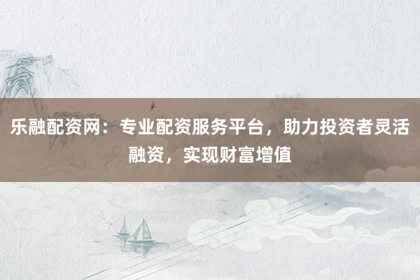 乐融配资网：专业配资服务平台，助力投资者灵活融资，实现财富增值