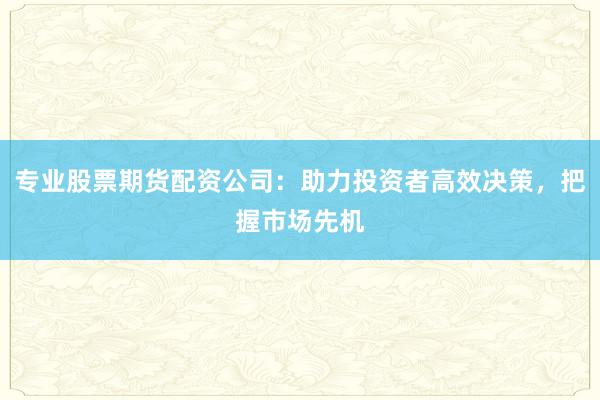 专业股票期货配资公司：助力投资者高效决策，把握市场先机