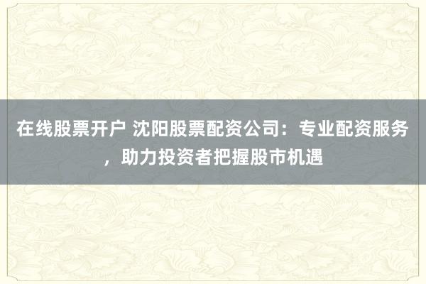 在线股票开户 沈阳股票配资公司：专业配资服务，助力投资者把握股市机遇