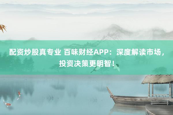 配资炒股真专业 百味财经APP：深度解读市场，投资决策更明智！