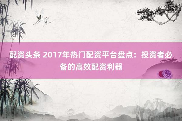 配资头条 2017年热门配资平台盘点：投资者必备的高效配资利器