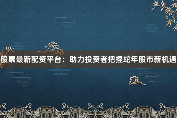 股票最新配资平台：助力投资者把捏蛇年股市新机遇