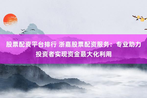 股票配资平台排行 浙嘉股票配资服务：专业助力投资者实现资金最大化利用