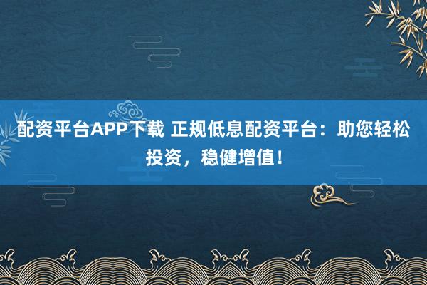 配资平台APP下载 正规低息配资平台：助您轻松投资，稳健增值！