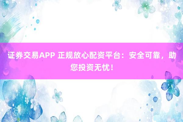 证券交易APP 正规放心配资平台：安全可靠，助您投资无忧！