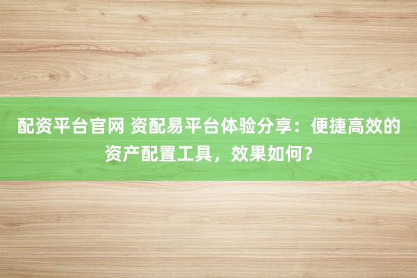 配资平台官网 资配易平台体验分享：便捷高效的资产配置工具，效果如何？