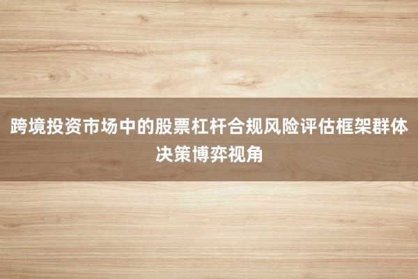 跨境投资市场中的股票杠杆合规风险评估框架群体决策博弈视角