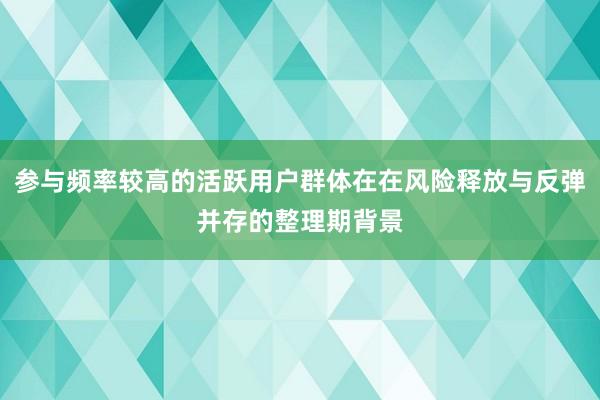 参与频率较高的活跃用户群体在在风险释放与反弹并存的整理期背景