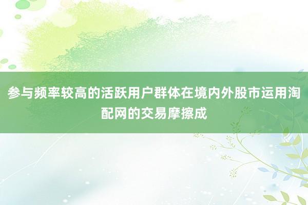 参与频率较高的活跃用户群体在境内外股市运用淘配网的交易摩擦成