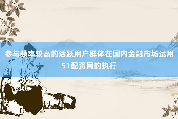 参与频率较高的活跃用户群体在国内金融市场运用51配资网的执行