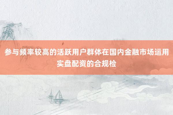参与频率较高的活跃用户群体在国内金融市场运用实盘配资的合规检