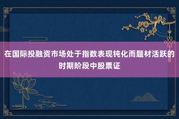 在国际投融资市场处于指数表现钝化而题材活跃的时期阶段中股票证