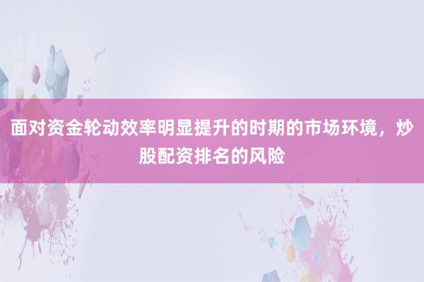 面对资金轮动效率明显提升的时期的市场环境，炒股配资排名的风险