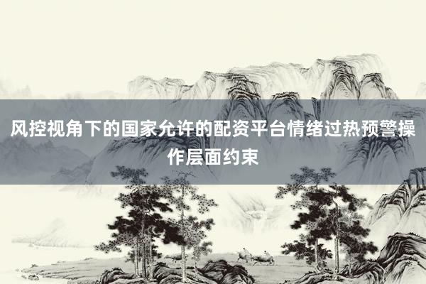 风控视角下的国家允许的配资平台情绪过热预警操作层面约束