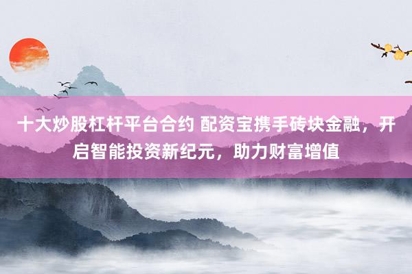 十大炒股杠杆平台合约 配资宝携手砖块金融，开启智能投资新纪元，助力财富增值