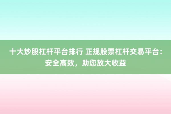 十大炒股杠杆平台排行 正规股票杠杆交易平台：安全高效，助您放大收益