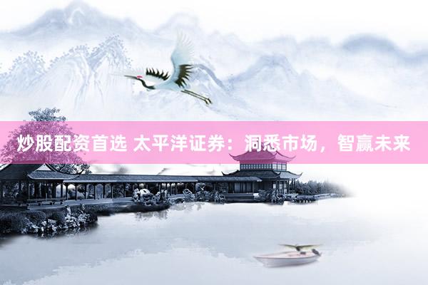 炒股配资首选 太平洋证券：洞悉市场，智赢未来