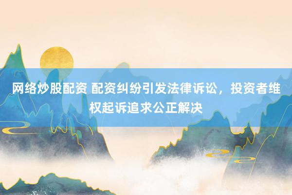网络炒股配资 配资纠纷引发法律诉讼，投资者维权起诉追求公正解决