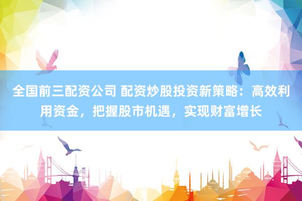 全国前三配资公司 配资炒股投资新策略：高效利用资金，把握股市机遇，实现财富增长
