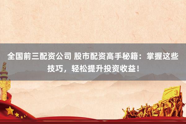 全国前三配资公司 股市配资高手秘籍：掌握这些技巧，轻松提升投资收益！