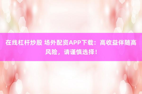 在线杠杆炒股 场外配资APP下载：高收益伴随高风险，请谨慎选择！
