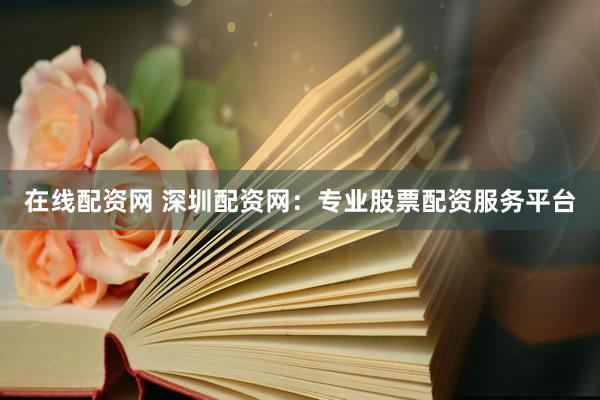在线配资网 深圳配资网：专业股票配资服务平台