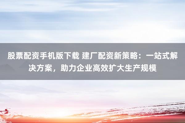 股票配资手机版下载 建厂配资新策略：一站式解决方案，助力企业高效扩大生产规模