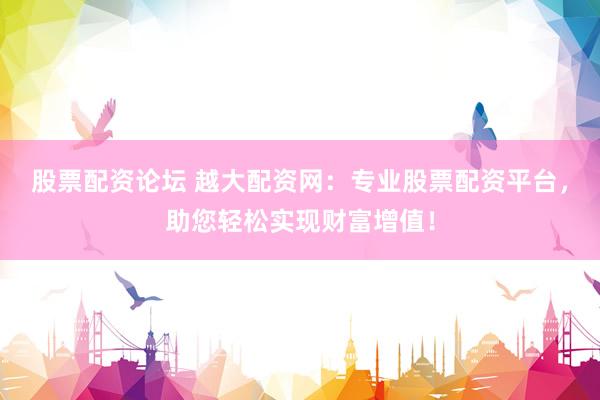 股票配资论坛 越大配资网：专业股票配资平台，助您轻松实现财富增值！
