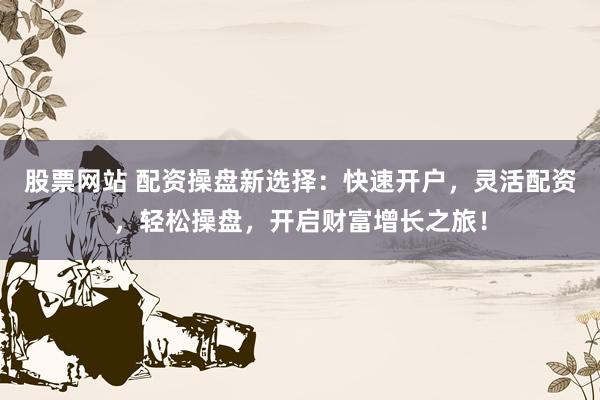 股票网站 配资操盘新选择：快速开户，灵活配资，轻松操盘，开启财富增长之旅！