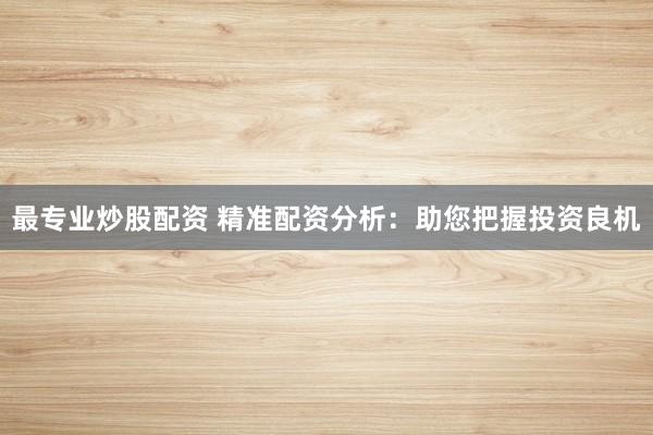 最专业炒股配资 精准配资分析：助您把握投资良机