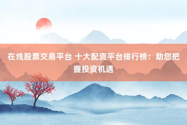 在线股票交易平台 十大配资平台排行榜：助您把握投资机遇