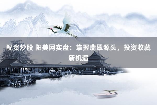 配资炒股 阳美网实盘：掌握翡翠源头，投资收藏新机遇