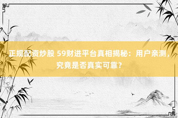 正规配资炒股 59财进平台真相揭秘：用户亲测，究竟是否真实可靠？
