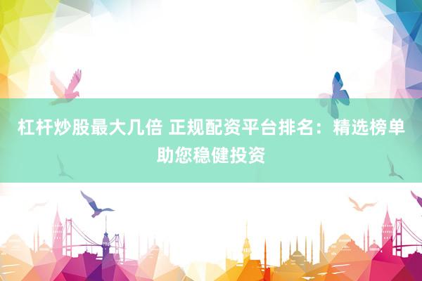 杠杆炒股最大几倍 正规配资平台排名：精选榜单助您稳健投资