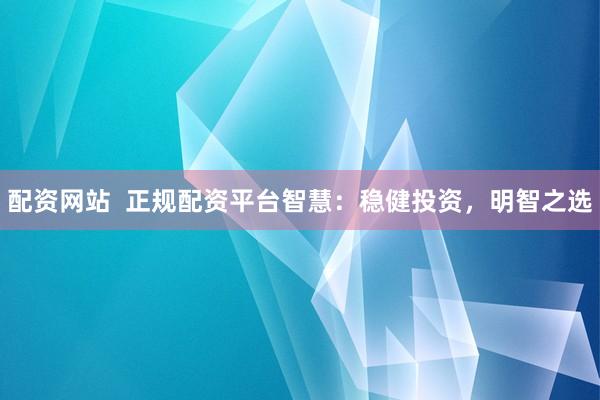 配资网站  正规配资平台智慧：稳健投资，明智之选