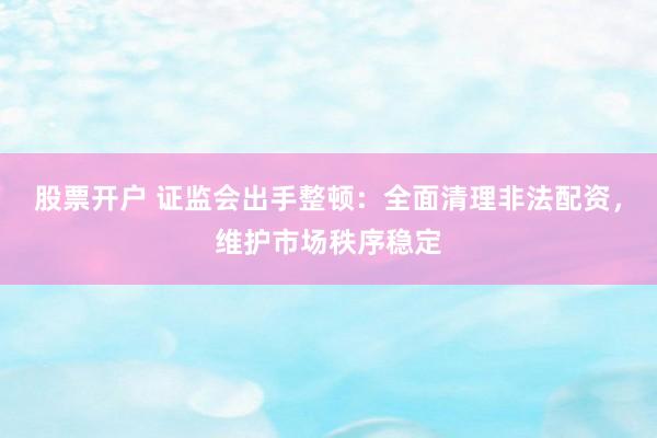 股票开户 证监会出手整顿：全面清理非法配资，维护市场秩序稳定