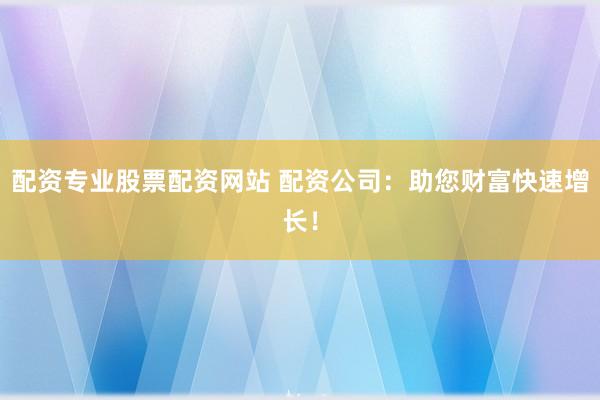 配资专业股票配资网站 配资公司：助您财富快速增长！