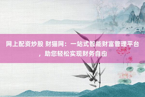 网上配资炒股 财猫网：一站式智能财富管理平台，助您轻松实现财务自由