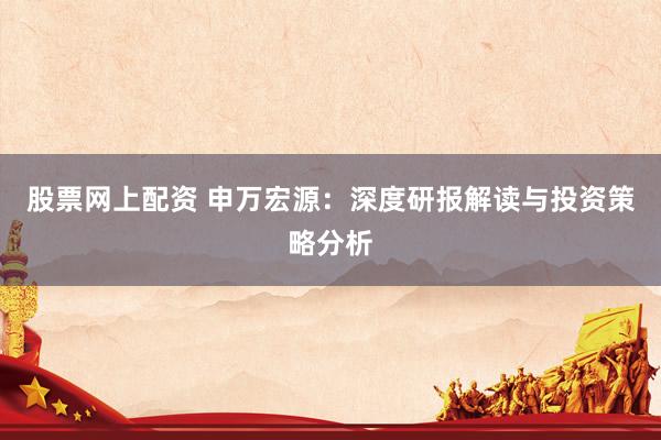 股票网上配资 申万宏源：深度研报解读与投资策略分析
