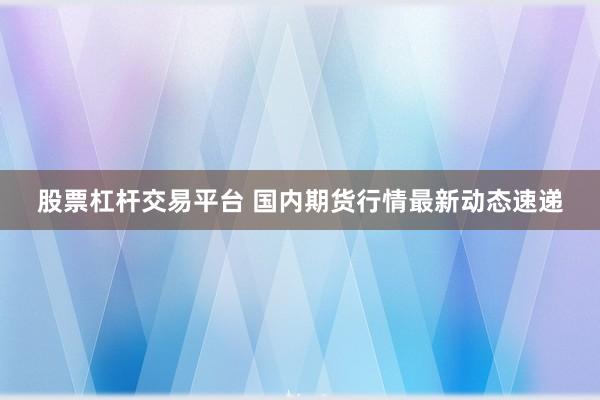 股票杠杆交易平台 国内期货行情最新动态速递