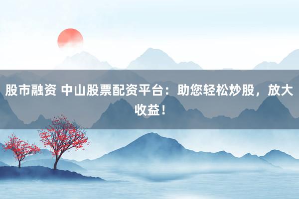 股市融资 中山股票配资平台：助您轻松炒股，放大收益！