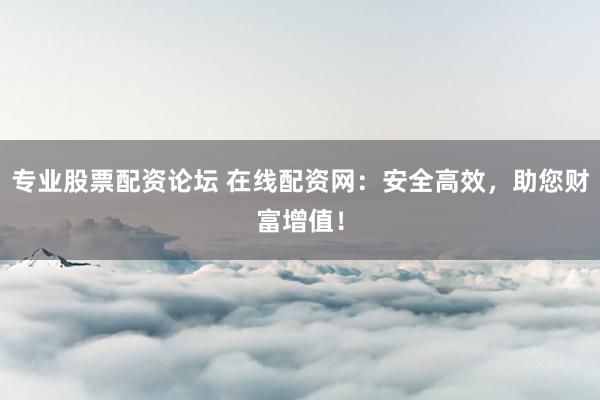 专业股票配资论坛 在线配资网：安全高效，助您财富增值！