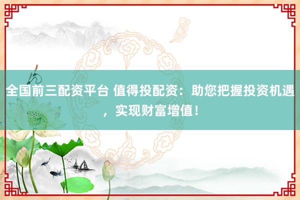 全国前三配资平台 值得投配资：助您把握投资机遇，实现财富增值！